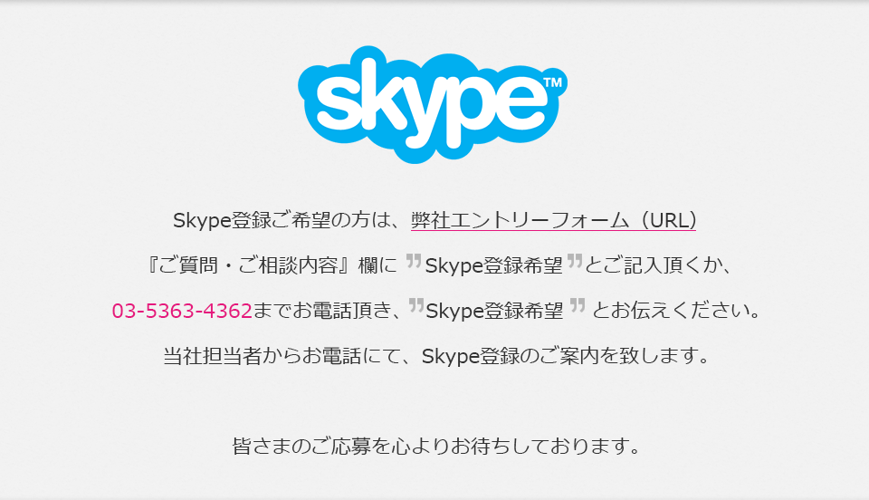 Skype　Skype登録ご希望の方は、弊社エントリーフォーム(URL)「ご質問・ご相談内容」欄にSkype登録希望とご記入頂くか、03-5363-4362までお電話頂き、Skype登録希望とお伝えください。担当者からお電話にて、Skype登録のご案内を致します。皆さまのご応募を心よりお待ちしております。
