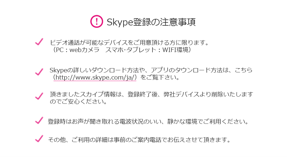 Skype登録の注意事項　ビデオ通話が可能なデバイスをご利用いただきる方に限ります。(PC:webカメラ　スマホ・タブレット：WIFI環境)　Skypeの詳しいダウンロード方法や、アプリのダウンロード方法は、こちら(http://www.skype.com/ja/)をご覧ください。　頂きましたスカイプ情報は、登録終了後、弊社デバイスより削除いたしますのでご安心ください。　登録時はお声が聞き取れる電波のいい、静かな環境でご利用ください。　その他、ご利用の詳細は事前のご案内電話でお伝えさせて頂きます。 
